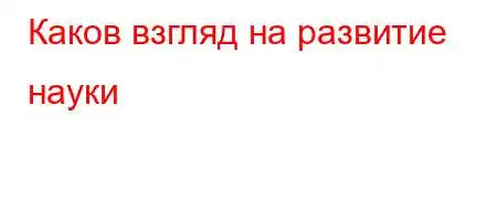 Каков взгляд на развитие науки